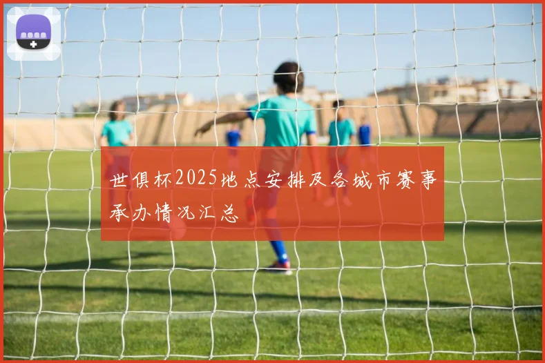 世俱杯2025地点安排及各城市赛事承办情况汇总