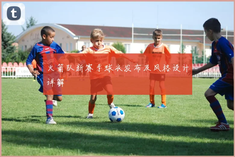 火箭队新赛季球衣发布及风格设计详解