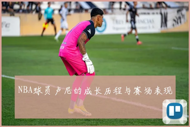 NBA球员卢尼的成长历程与赛场表现