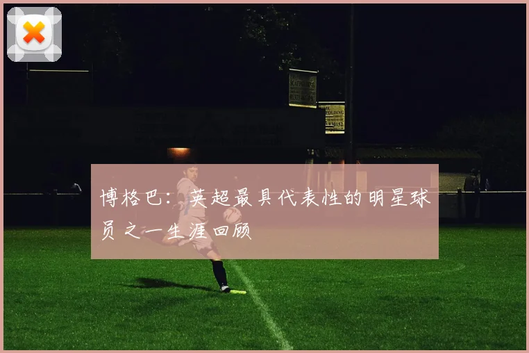 博格巴：英超最具代表性的明星球员之一生涯回顾