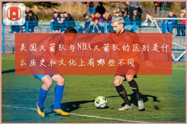 美国火箭队与NBA火箭队的区别是什么历史和文化上有哪些不同