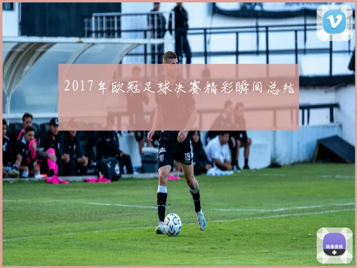 2017年欧冠足球决赛精彩瞬间总结
